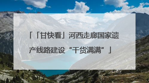 「甘快看」河西走廊国家遗产线路建设“干货满满”
