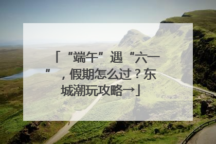 “端午”遇“六一”，假期怎么过？东城潮玩攻略→
