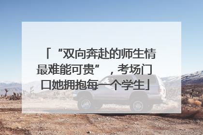 “双向奔赴的师生情最难能可贵”，考场门口她拥抱每一个学生