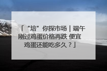 “培”你探市场｜端午刚过鸡蛋价格再跌 便宜鸡蛋还能吃多久？