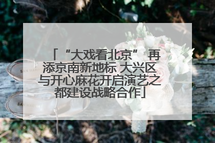 “大戏看北京” 再添京南新地标 大兴区与开心麻花开启演艺之都建设战略合作