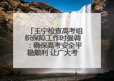 王宁检查高考组织保障工作时强调：确保高考安全平稳顺利 让广大考生更好圆梦未来