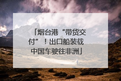 烟台港“带货交付”！出口船装载中国车驶往非洲