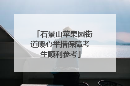 石景山苹果园街道暖心举措保障考生顺利参考