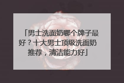 男士洗面奶哪个牌子最好？十大男士顶级洗面奶推荐，清洁能力好