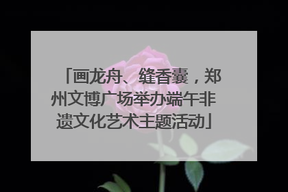 画龙舟、缝香囊，郑州文博广场举办端午非遗文化艺术主题活动