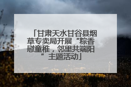 甘肃天水甘谷县烟草专卖局开展“粽香慰童稚，邻里共端阳”主题活动