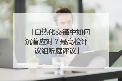 白热化交锋中如何沉着应对？最高检评议组听庭评议