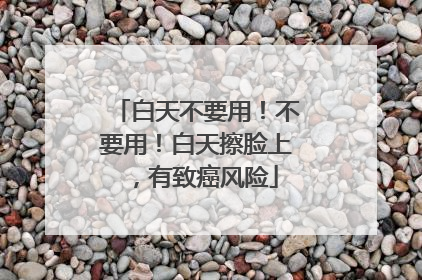 白天不要用！不要用！白天擦脸上，有致癌风险