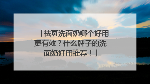 祛斑洗面奶哪个好用更有效？什么牌子的洗面奶好用推荐！