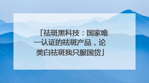 祛斑黑科技：国家唯一认证的祛斑产品，论美白祛斑我只服国货