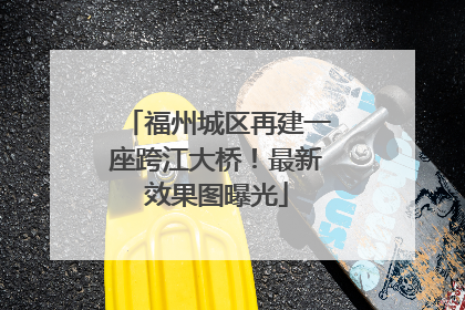 福州城区再建一座跨江大桥！最新效果图曝光