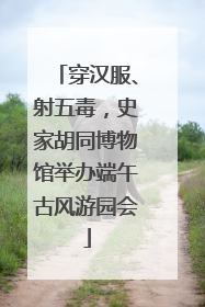 穿汉服、射五毒，史家胡同博物馆举办端午古风游园会