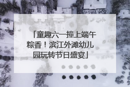 童趣六一撞上端午粽香！滨江外滩幼儿园玩转节日盛宴