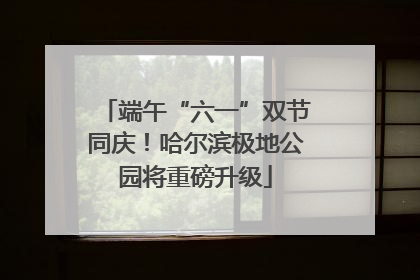 端午“六一”双节同庆！哈尔滨极地公园将重磅升级