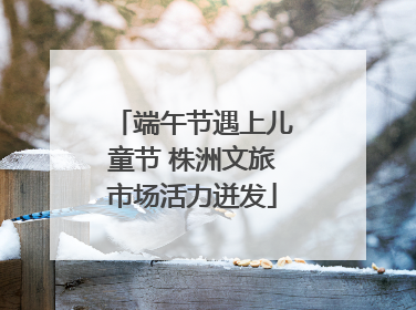 端午节遇上儿童节 株洲文旅市场活力迸发