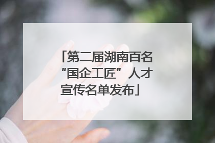 第二届湖南百名“国企工匠”人才宣传名单发布