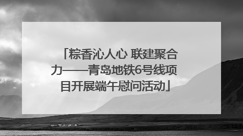 粽香沁人心 联建聚合力——青岛地铁6号线项目开展端午慰问活动