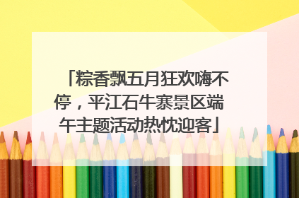 粽香飘五月狂欢嗨不停，平江石牛寨景区端午主题活动热忱迎客