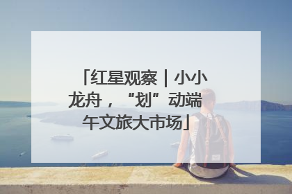 红星观察｜小小龙舟，“划”动端午文旅大市场
