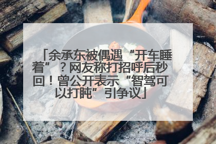 余承东被偶遇“开车睡着”？网友称打招呼后秒回！曾公开表示“智驾可以打盹”引争议