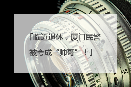 临近退休，厦门民警被夸成“帅哥”！