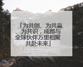 为共创、为共赢、为共识，成都与全球伙伴万里相聚共赴未来