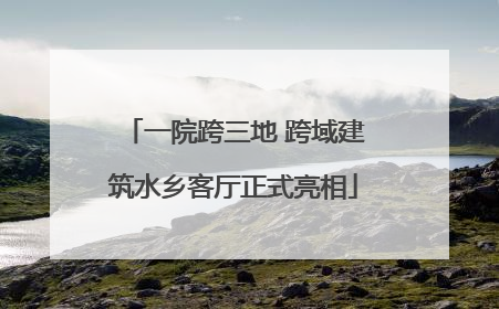一院跨三地 跨域建筑水乡客厅正式亮相