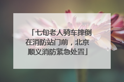 七旬老人骑车摔倒在消防站门前，北京顺义消防紧急处置