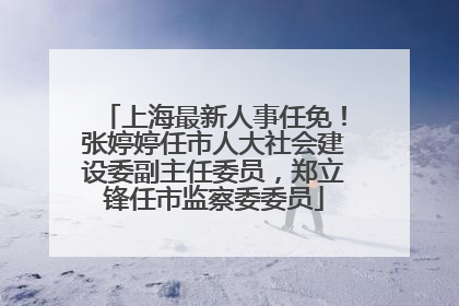 上海最新人事任免！张婷婷任市人大社会建设委副主任委员，郑立锋任市监察委委员