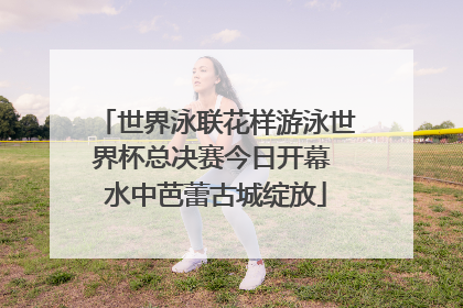 世界泳联花样游泳世界杯总决赛今日开幕 水中芭蕾古城绽放