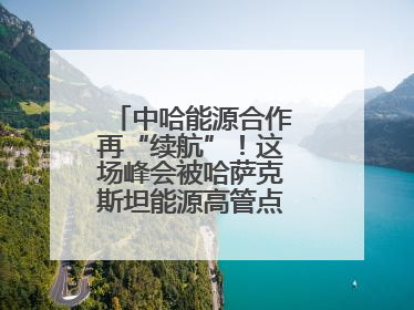 中哈能源合作再“续航”！这场峰会被哈萨克斯坦能源高管点赞“加油”