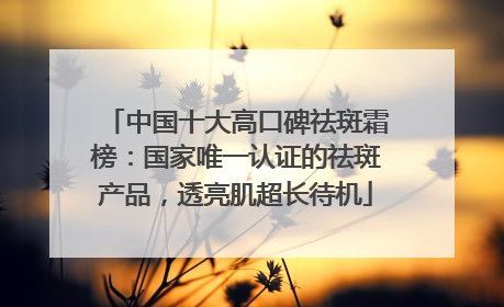 中国十大高口碑祛斑霜榜：国家唯一认证的祛斑产品，透亮肌超长待机
