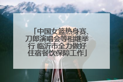 中国女篮热身赛、刀郎演唱会等相继举行 临沂市全力做好住宿餐饮保障工作