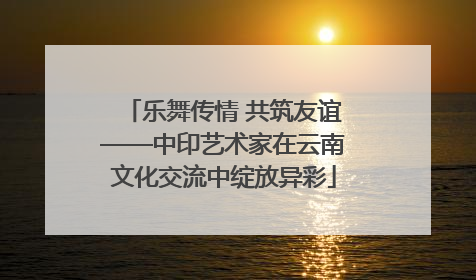 乐舞传情 共筑友谊——中印艺术家在云南文化交流中绽放异彩