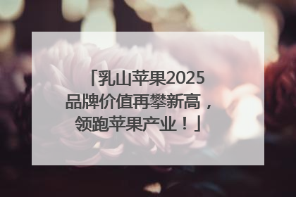 乳山苹果2025品牌价值再攀新高，领跑苹果产业！