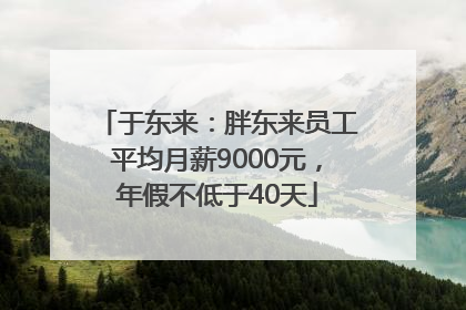 于东来：胖东来员工平均月薪9000元，年假不低于40天
