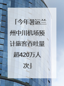 今年暑运兰州中川机场预计旅客吞吐量超420万人次