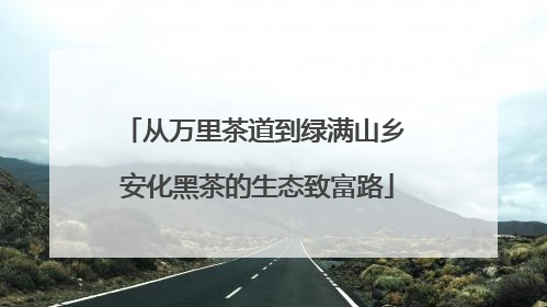 从万里茶道到绿满山乡 安化黑茶的生态致富路