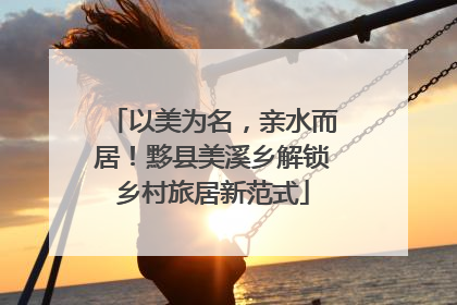 以美为名，亲水而居！黟县美溪乡解锁乡村旅居新范式