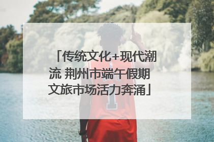 传统文化+现代潮流 荆州市端午假期文旅市场活力奔涌