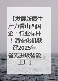 发展新质生产力看山西国企：行业标杆！潞安化机获评2025年省先进级智能工厂