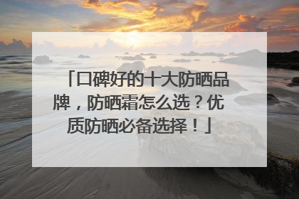 口碑好的十大防晒品牌，防晒霜怎么选？优质防晒必备选择！