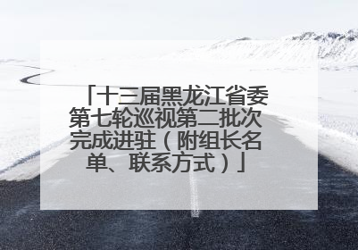 十三届黑龙江省委第七轮巡视第二批次完成进驻（附组长名单、联系方式）
