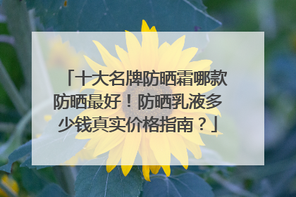 十大名牌防晒霜哪款防晒最好！防晒乳液多少钱真实价格指南？