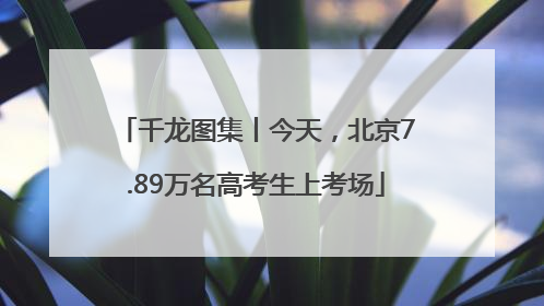 千龙图集丨今天，北京7.89万名高考生上考场