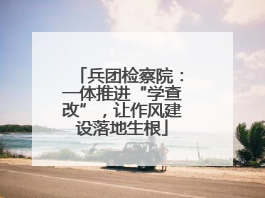 兵团检察院：一体推进“学查改”，让作风建设落地生根