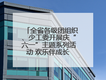 全省各级团组织、少工委开展庆“六一”主题系列活动 欢乐伴成长 筑梦向未来