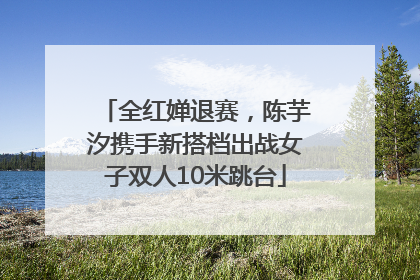 全红婵退赛，陈芋汐携手新搭档出战女子双人10米跳台