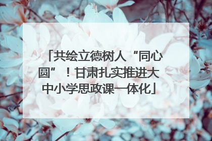 共绘立德树人“同心圆”！甘肃扎实推进大中小学思政课一体化